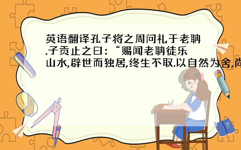 英语翻译孔子将之周问礼于老聃.子贡止之曰：“赐闻老聃徒乐山水,辟世而独居,终生不取.以自然为舍,尚无为而治.夫子问礼于老