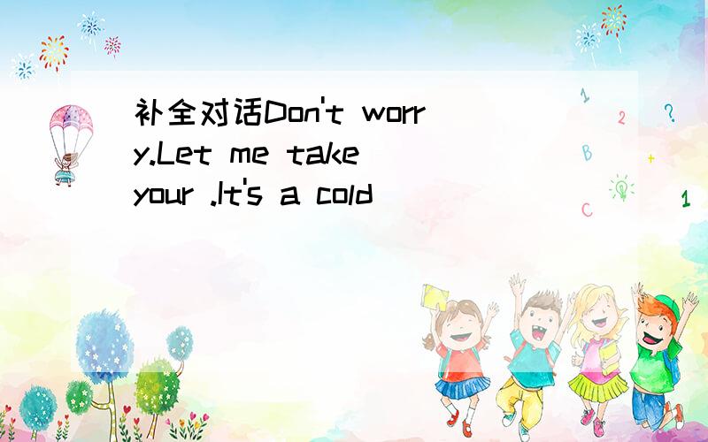 补全对话Don't worry.Let me take your .It's a cold