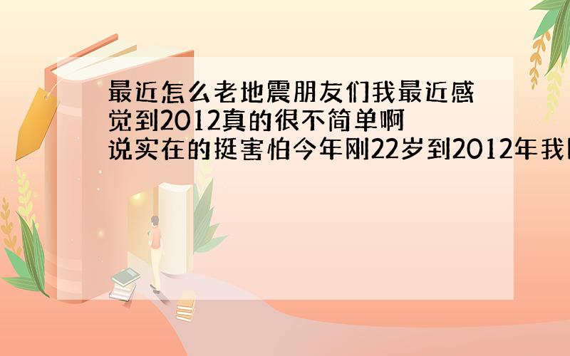 最近怎么老地震朋友们我最近感觉到2012真的很不简单啊 说实在的挺害怕今年刚22岁到2012年我刚24岁啊 今天青海省玉