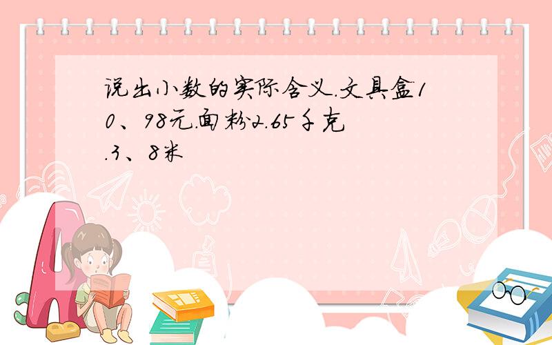 说出小数的实际含义.文具盒10、98元.面粉2.65千克.3、8米