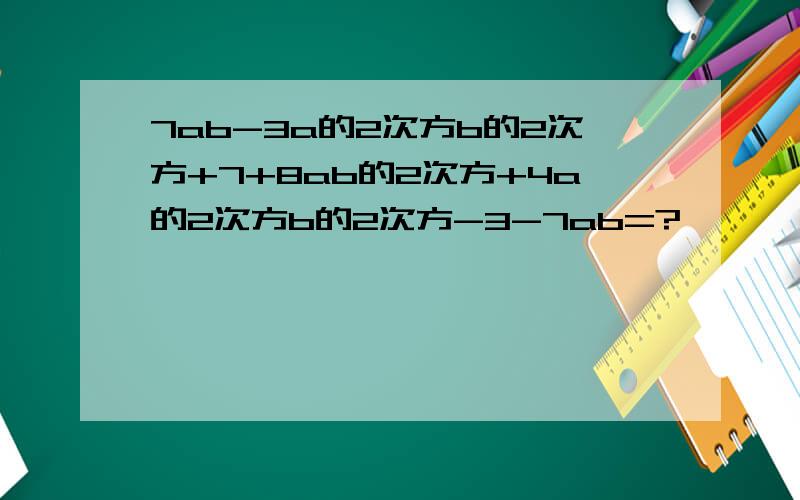 7ab-3a的2次方b的2次方+7+8ab的2次方+4a的2次方b的2次方-3-7ab=?