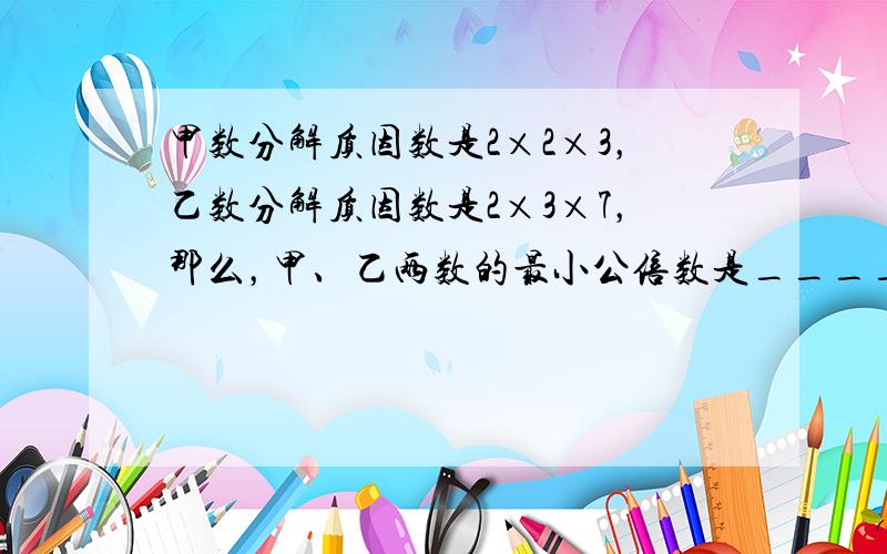 甲数分解质因数是2×2×3，乙数分解质因数是2×3×7，那么，甲、乙两数的最小公倍数是______，最大公约数是____