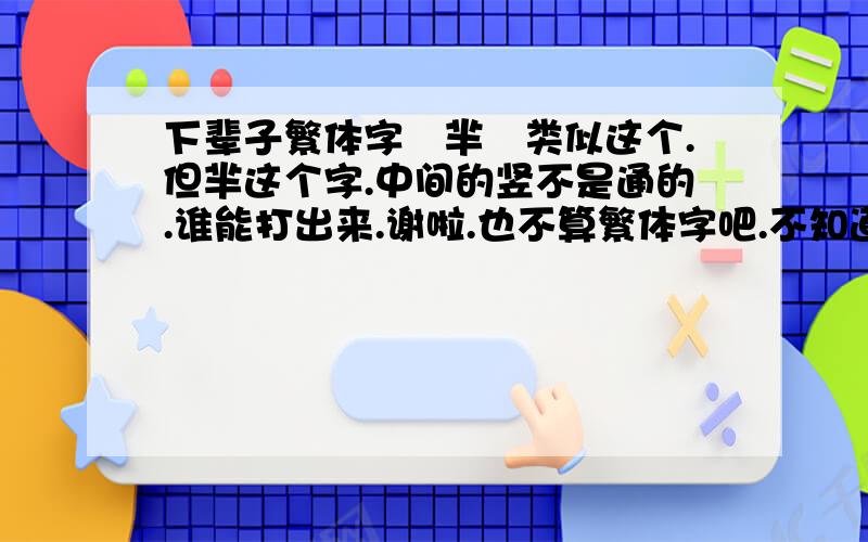 下辈子繁体字丅芈孒类似这个.但芈这个字.中间的竖不是通的.谁能打出来.谢啦.也不算繁体字吧.不知道用什么打出来的.希望你