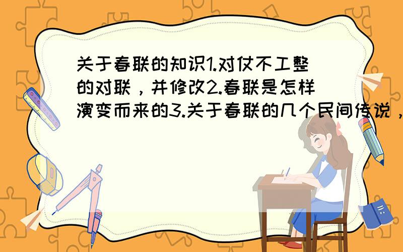 关于春联的知识1.对仗不工整的对联，并修改2.春联是怎样演变而来的3.关于春联的几个民间传说，每个（400）字概括能写几