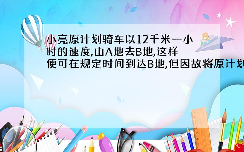 小亮原计划骑车以12千米一小时的速度,由A地去B地,这样便可在规定时间到达B地,但因故将原计划出发时间推迟了20分钟,只