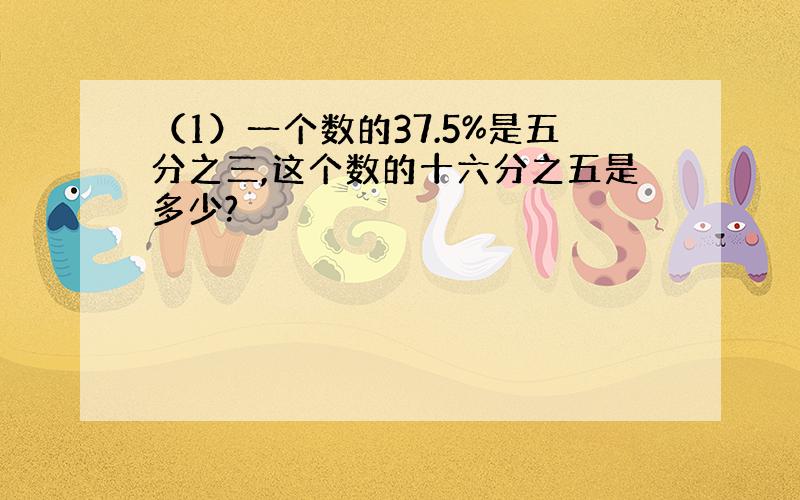 （1）一个数的37.5%是五分之三,这个数的十六分之五是多少?