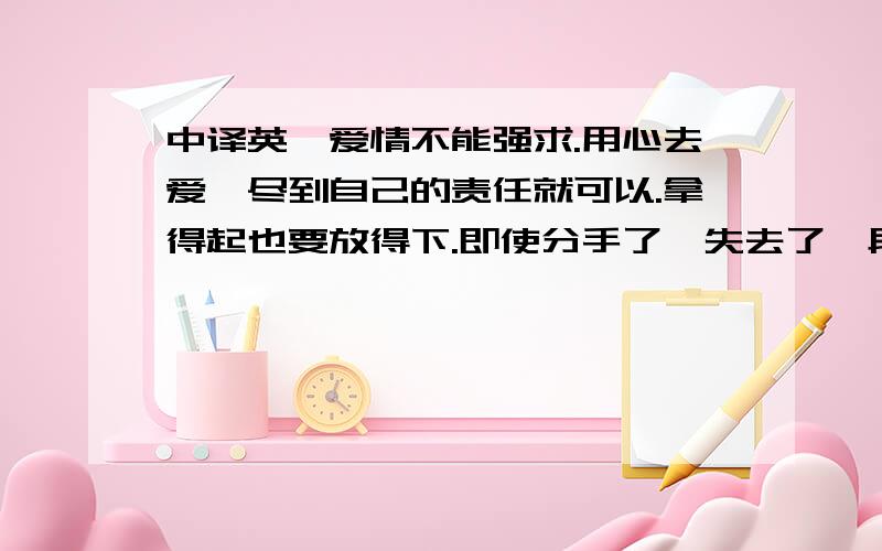 中译英,爱情不能强求.用心去爱,尽到自己的责任就可以.拿得起也要放得下.即使分手了,失去了一段感情,但也要好好地生活.宽