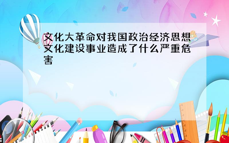 文化大革命对我国政治经济思想文化建设事业造成了什么严重危害