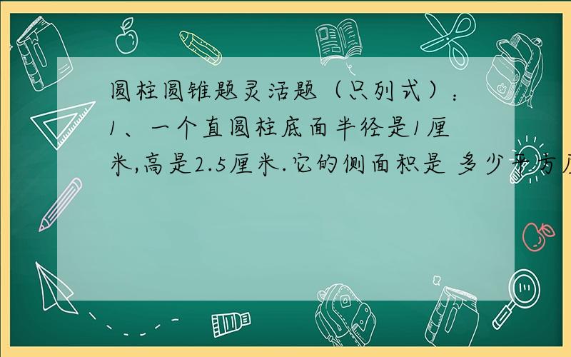 圆柱圆锥题灵活题（只列式）：1、一个直圆柱底面半径是1厘米,高是2.5厘米.它的侧面积是 多少平方厘米?2、一个圆柱体和