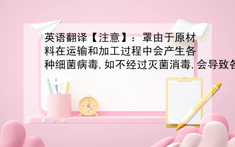 英语翻译【注意】：罩由于原材料在运输和加工过程中会产生各种细菌病毒,如不经过灭菌消毒,会导致各种传染病进入体内,为严格保