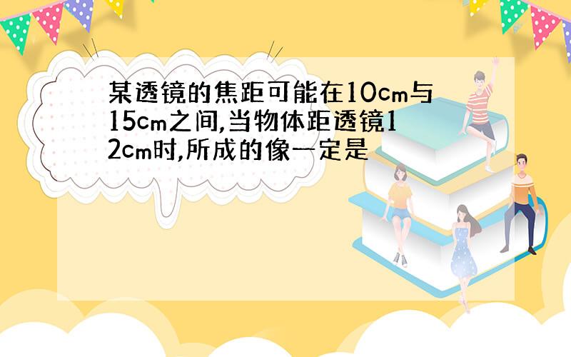 某透镜的焦距可能在10cm与15cm之间,当物体距透镜12cm时,所成的像一定是