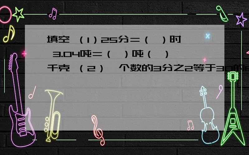 填空 （1）25分＝（ ）时 3.04吨＝（ ）吨（ ）千克 （2）一个数的3分之2等于30的60％,这个数是（ ）