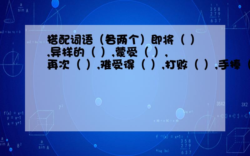 搭配词语（各两个）即将（ ）,异样的（ ）,蒙受（ ）,再次（ ）,难受得（ ）,打败（ ）,手捧（ ）,默默地（ ）,