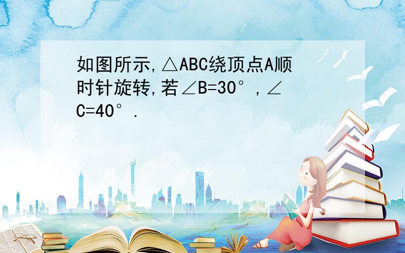 如图所示,△ABC绕顶点A顺时针旋转,若∠B=30°,∠C=40°.