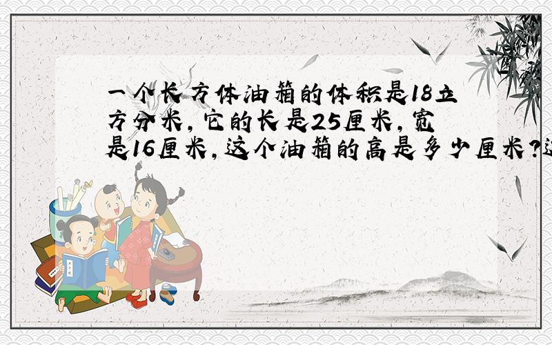 一个长方体油箱的体积是18立方分米,它的长是25厘米,宽是16厘米,这个油箱的高是多少厘米?这个油箱的表面积是多少平方米