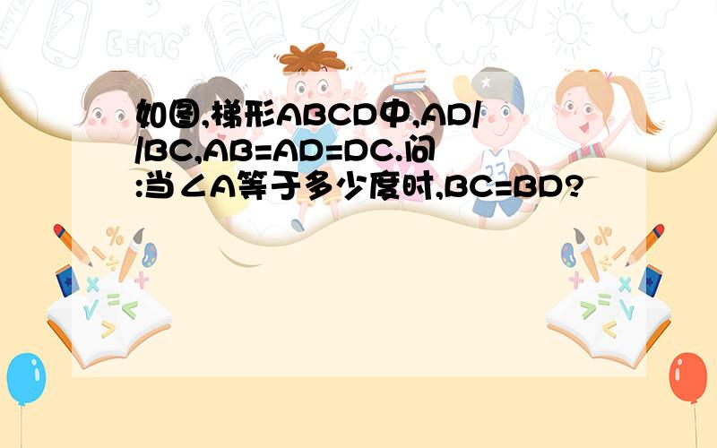 如图,梯形ABCD中,AD//BC,AB=AD=DC.问:当∠A等于多少度时,BC=BD?