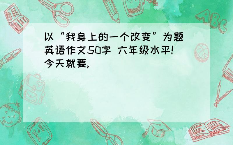 以“我身上的一个改变”为题 英语作文50字 六年级水平!今天就要,