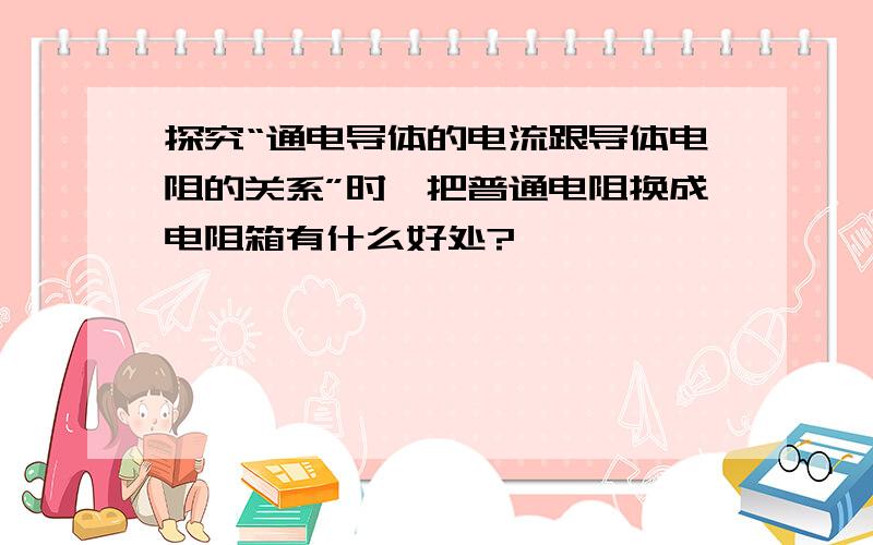 探究“通电导体的电流跟导体电阻的关系”时,把普通电阻换成电阻箱有什么好处?