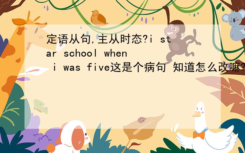 定语从句,主从时态?i star school when i was five这是个病句 知道怎么改嘛?主从时态的问题是