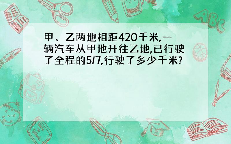 甲、乙两地相距420千米,一辆汽车从甲地开往乙地,已行驶了全程的5/7,行驶了多少千米?