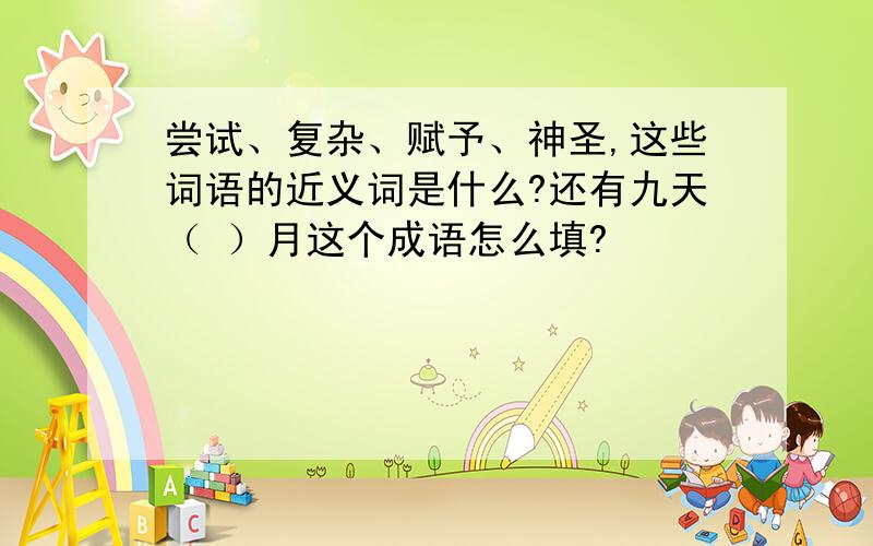 尝试、复杂、赋予、神圣,这些词语的近义词是什么?还有九天（ ）月这个成语怎么填?