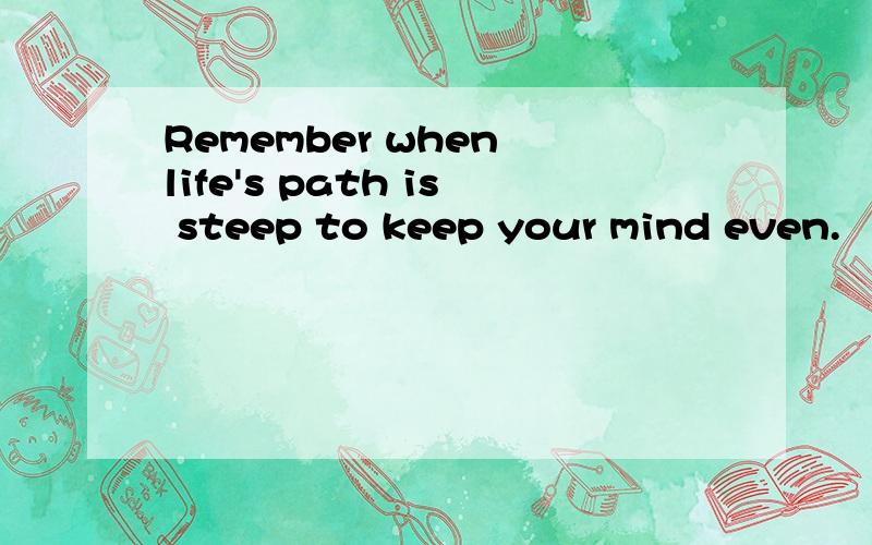 Remember when life's path is steep to keep your mind even.