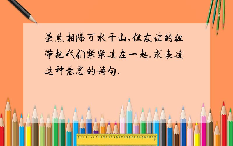 虽然相隔万水千山,但友谊的纽带把我们紧紧连在一起.求表达这种意思的诗句.