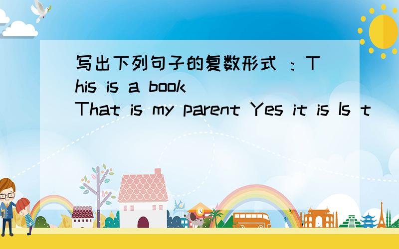 写出下列句子的复数形式 ：This is a book That is my parent Yes it is Is t