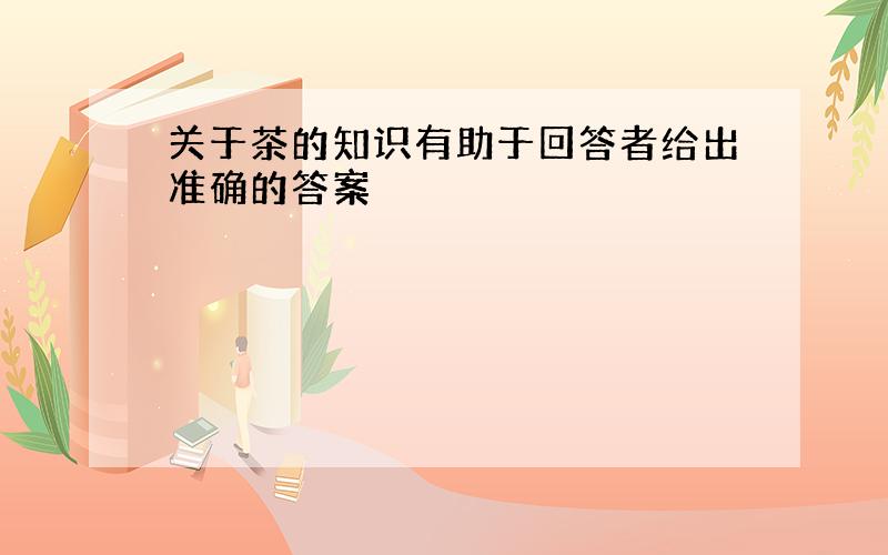 关于茶的知识有助于回答者给出准确的答案