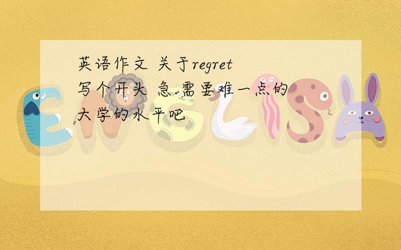 英语作文 关于regret 写个开头 急.需要难一点的 大学的水平吧