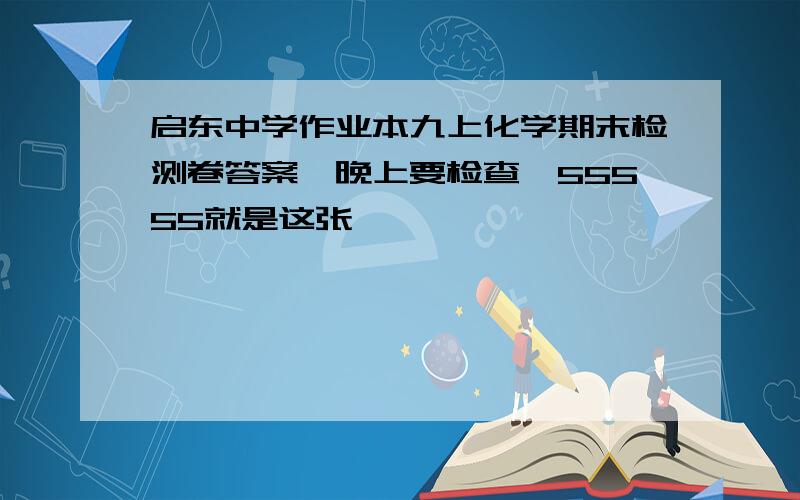 启东中学作业本九上化学期末检测卷答案,晚上要检查,55555就是这张