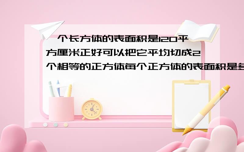 一个长方体的表面积是120平方厘米正好可以把它平均切成2个相等的正方体每个正方体的表面积是多少平方厘米