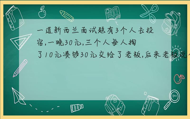 一道新西兰面试题有3个人去投宿,一晚30元,三个人每人掏了10元凑够30元交给了老板,后来老板说今天优惠只要25元就够了