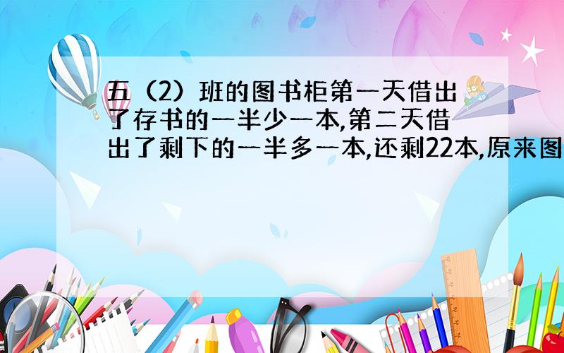 五（2）班的图书柜第一天借出了存书的一半少一本,第二天借出了剩下的一半多一本,还剩22本,原来图书有多