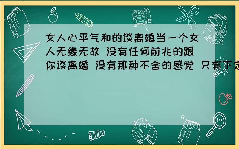 女人心平气和的谈离婚当一个女人无缘无故 没有任何前兆的跟你谈离婚 没有那种不舍的感觉 只有下定决心的的感觉 问她为什么她