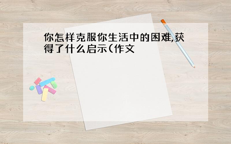 你怎样克服你生活中的困难,获得了什么启示(作文