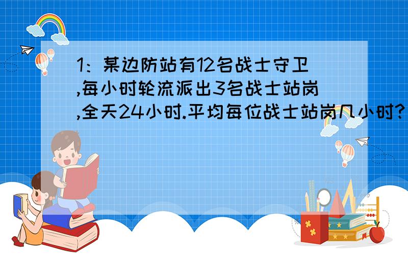 1：某边防站有12名战士守卫,每小时轮流派出3名战士站岗,全天24小时.平均每位战士站岗几小时?