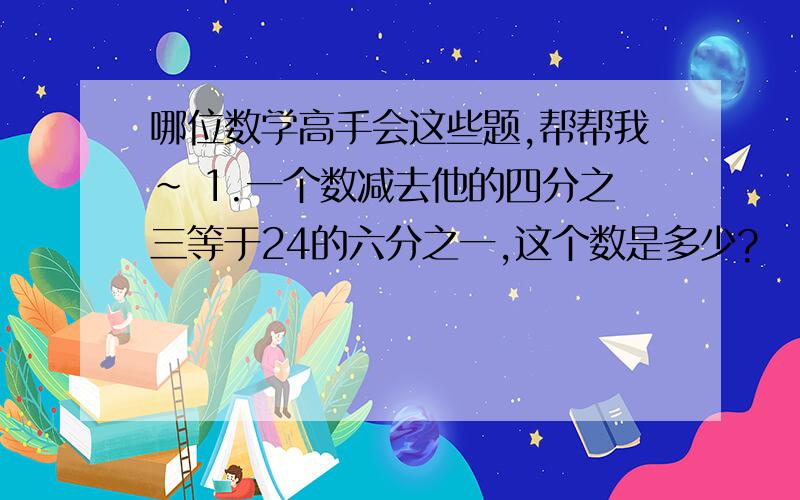 哪位数学高手会这些题,帮帮我~ 1.一个数减去他的四分之三等于24的六分之一,这个数是多少?