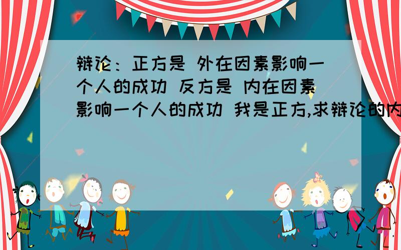 辩论：正方是 外在因素影响一个人的成功 反方是 内在因素影响一个人的成功 我是正方,求辩论的内容.