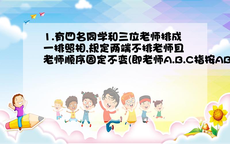 1.有四名同学和三位老师排成一排照相,规定两端不排老师且老师顺序固定不变(即老师A.B.C指按ABC的前后顺序站)那么,