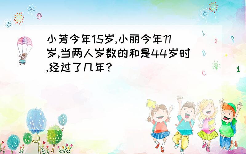 小芳今年15岁,小丽今年11岁,当两人岁数的和是44岁时,经过了几年?