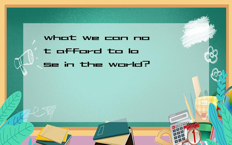 what we can not afford to lose in the world?