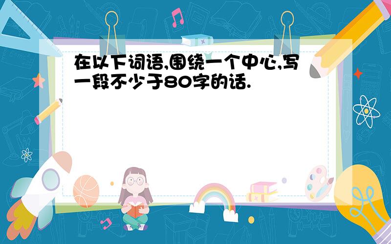 在以下词语,围绕一个中心,写一段不少于80字的话.