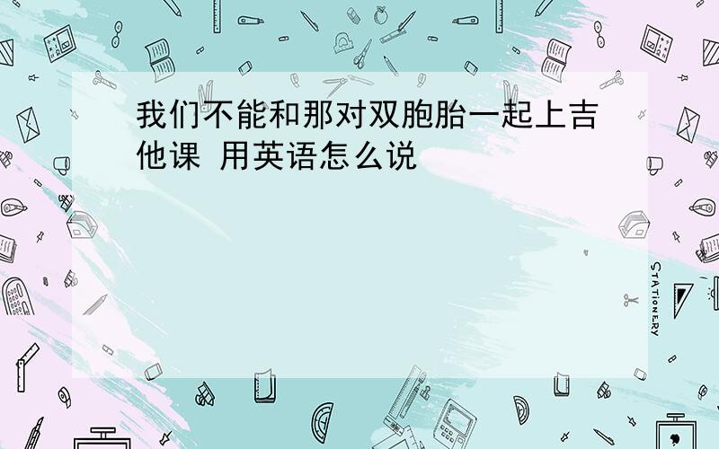 我们不能和那对双胞胎一起上吉他课 用英语怎么说