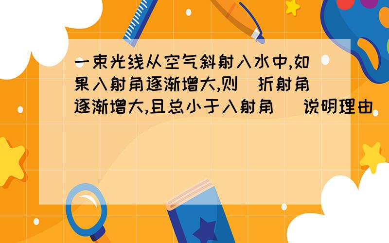 一束光线从空气斜射入水中,如果入射角逐渐增大,则（折射角逐渐增大,且总小于入射角） 说明理由