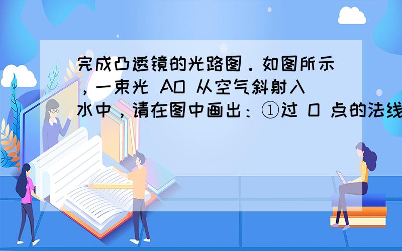 完成凸透镜的光路图。如图所示，一束光 AO 从空气斜射入水中，请在图中画出：①过 O 点的法线；②折射光线的大致方向。