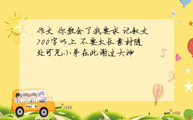 作文 你教会了我要求 记叙文700字以上 不要太长素材随处可见小弟在此谢过大神