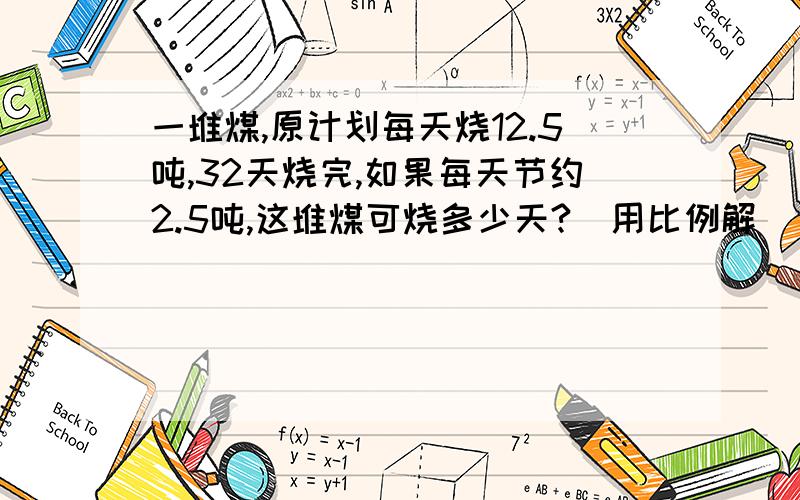 一堆煤,原计划每天烧12.5吨,32天烧完,如果每天节约2.5吨,这堆煤可烧多少天?(用比例解)