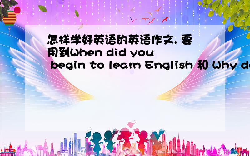 怎样学好英语的英语作文. 要用到When did you begin to learn English 和 Why do