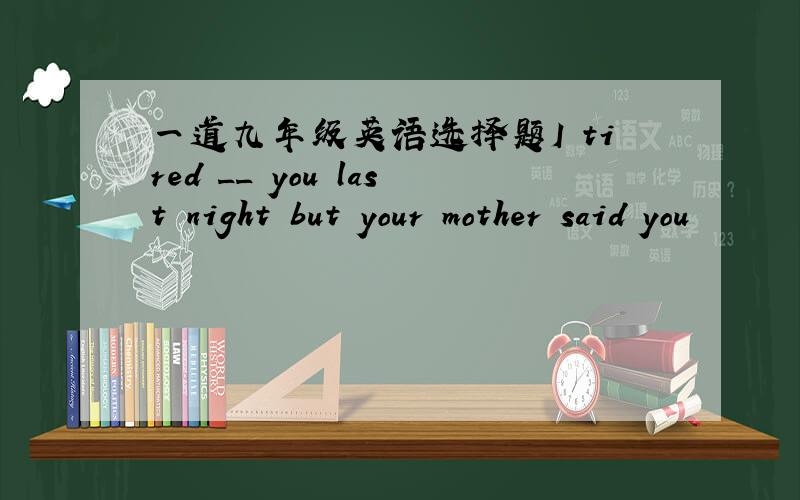 一道九年级英语选择题I tired __ you last night but your mother said you